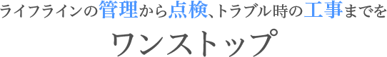 ライフラインの管理から点検、トラブル時の工事までをワンストップ