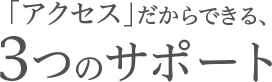 「アクセス」だからできる、3つのサポート