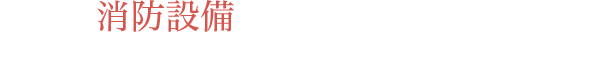 命を守る 消防設備 万一に備え、見守るプロの目と確かな技術が私たちの誇りです。